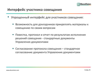 Интерфейс участника совещания

 •    Упрощенный интерфейс для участников совещания:

         Возможность для докладчиков прикреплять материалы к
          совещанию по своим вопросам

         Повестка, протокол и отчет по результатам исполнения
          решений совещания - стандартные документы
          Управления документами

         Согласование протокола совещания – стандартное
          согласование документа Управления документами




www.docsvision.com                                           Слайд: 45
 