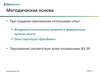 Методическая основа

• При создании приложения использован опыт:

       Внедрения аналогичного решения в федеральных
        органах власти
       Опыт партнеров «ДоксВижн»

• Приложение соответствует всем положениям ФЗ-59




www.docsvision.com                                     Слайд: 52
 