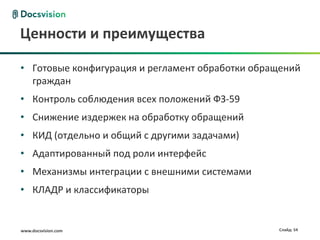 Ценности и преимущества

• Готовые конфигурация и регламент обработки обращений
  граждан
• Контроль соблюдения всех положений ФЗ-59
• Снижение издержек на обработку обращений
• КИД (отдельно и общий с другими задачами)
• Адаптированный под роли интерфейс
• Механизмы интеграции с внешними системами
• КЛАДР и классификаторы


www.docsvision.com                               Слайд: 54
 