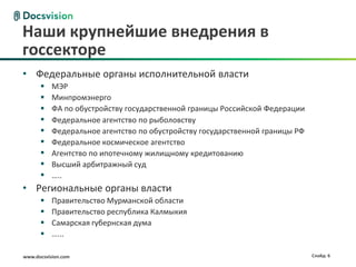 Наши крупнейшие внедрения в
госсекторе
• Федеральные органы исполнительной власти
          МЭР
          Минпромэнерго
          ФА по обустройству государственной границы Российской Федерации
          Федеральное агентство по рыболовству
          Федеральное агентство по обустройству государственной границы РФ
          Федеральное космическое агентство
          Агентство по ипотечному жилищному кредитованию
          Высший арбитражный суд
          …..
• Региональные органы власти
          Правительство Мурманской области
          Правительство республика Калмыкия
          Самарская губернская дума
          …...

www.docsvision.com                                                            Слайд: 6
 