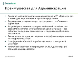 Преимущества для Администрации
• Решение задачи автоматизации управления МУП «Для всех, раз
  и навсегда», недостижимое другими средствами.
• Радикальная экономия затрат по сравнению с «обычным»
  вариантом.
• Владельцем и администратором «облачной коробки» для
  своих МУП является муниципальная администрация – все
  работают по единым регламентам и с едиными шаблонами
  документов.
• Решение открыто для расширения и модификации средствами
  платформы Docsvision
• Платформой «облачной коробки» является стандартный
  Docsvision
• «Облачная коробка» интегрируется с СЭД Администрации
  стандартными средствами


www.docsvision.com                                     Слайд: 64
 