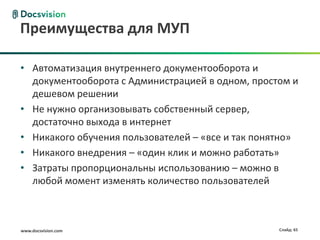 Преимущества для МУП

• Автоматизация внутреннего документооборота и
  документооборота с Администрацией в одном, простом и
  дешевом решении
• Не нужно организовывать собственный сервер,
  достаточно выхода в интернет
• Никакого обучения пользователей – «все и так понятно»
• Никакого внедрения – «один клик и можно работать»
• Затраты пропорциональны использованию – можно в
  любой момент изменять количество пользователей



www.docsvision.com                                 Слайд: 65
 