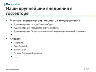 Наши крупнейшие внедрения в
госсекторе
• Муниципальные органы местного самоуправления
          Администрация города Екатеринбурга
          Администрация городского округа Сызрань
          Администрация Петропавловск-Камчатского городского образования
          ……
• А также:
          Почта РФ
          Сбербанк РФ
          Банк ВТБ-24
          Первая Грузовая Компания
          …….




www.docsvision.com                                                     Слайд: 7
 