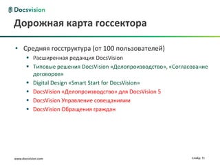 Дорожная карта госсектора

• Средняя госструктура (от 100 пользователей)
        Расширенная редакция DocsVision
        Типовые решения DocsVision «Делопроизводство», «Согласование
         договоров»
        Digital Design «Smart Start for DocsVision»
        DocsVision «Делопроизводство» для DocsVision 5
        DocsVision Управление совещаниями
        DocsVision Обращения граждан




www.docsvision.com                                             Слайд: 71
 