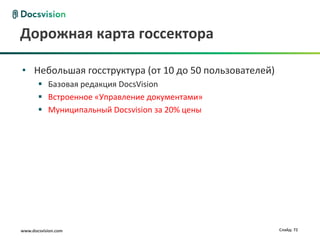 Дорожная карта госсектора

• Небольшая госструктура (от 10 до 50 пользователей)
        Базовая редакция DocsVision
        Встроенное «Управление документами»
        Муниципальный Docsvision за 20% цены




www.docsvision.com                                     Слайд: 72
 