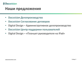 Наши предложения

•    Docsvision Делопроизводство
•    Docsvision Согласование договоров
•    Digital Design – Административное делопроизводство
•    Docsvision Центр поддержки пользователей
•    Digital Design – «Планшет руководителя на iPad»




www.docsvision.com                                        Слайд: 9
 