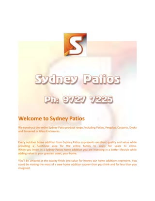 Welcome to Sydney Patios
We construct the entire Sydney Patio product range, including Patios, Pergolas, Carports, Decks
and Screened or Glass Enclosures.

Every outdoor home addition from Sydney Patios represents excellent quality and value while
providing a functional area for the entire family to enjoy for years to come.
When you invest in a Sydney Patios home addition you are investing in a better lifestyle while
adding value to your greatest asset, your home.
You’ll be amazed at the quality finish and value for money our home additions represent. You
could be making the most of a new home addition sooner than you think and for less than you
imagined.

 