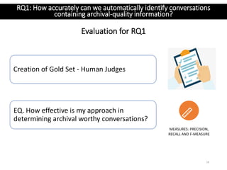 Evaluation for RQ1
18
MEASURES: PRECISION,
RECALL AND F-MEASURE
EQ. How effective is my approach in
determining archival worthy conversations?
RQ1: How accurately can we automatically identify conversations
containing archival-quality information?
Creation of Gold Set - Human Judges
 