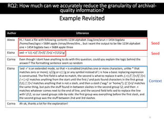 Author Utterance
Alexia Hi, I have a file with following contents 1234 alphabet /vag/one/arun > 1454 bigdata
/home/two/ogra > 5684 apple /vinay/three/dire, , but i want the output to be like 1234 alphabet
one > 1454 bigdata two > 5684 apple three
Elaina sed −r ’s|(.+)/[ˆ/]+/([ˆ/]+)/.+|12|g’
Corina Even though I dont have anything to do with this question, could you explain the logic behind the
answer? The formatting sentence seem so random
Elaina ‘sed -r‘ is an extended mode, so that + is enabled (matches one or more characters, unlike * that
matches zero or more); s///g or s|||g or any symbol instead of | is how a basic replacing expression
is constructed. The first field is what to match, the second is what to replace it with.;(.+) /[ˆ/]+/([ˆ/]+)
/.+ (.+)/ matches anything from the start until the first / and puts found characters in the first group
(1); [ˆ/]+/ matches anything that is not a slash, and then a slash (‘vag/‘ or ‘home/‘); ([ˆ/]+)/ matches
the same thing, but puts the stuff found in-between slashes in the second group 2; and then .+
matches whatever comes next to the end of line; and the second field tells sed to replace the line
with 12, so our saved groups side-by-side: the first group was everything before the first slash, and
the second group was the stuff between 2nd and 3rd slashes
Corina Ah ok, thanks a lot for the explanation!
Example Revisited
22
RQ2: How much can we accurately reduce the granularity of archival-
quality information?
Seed
Seed
Context
 