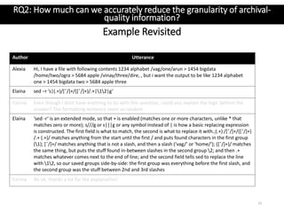 Author Utterance
Alexia Hi, I have a file with following contents 1234 alphabet /vag/one/arun > 1454 bigdata
/home/two/ogra > 5684 apple /vinay/three/dire, , but i want the output to be like 1234 alphabet
one > 1454 bigdata two > 5684 apple three
Elaina sed −r ’s|(.+)/[ˆ/]+/([ˆ/]+)/.+|12|g’
Corina Even though I dont have anything to do with this question, could you explain the logic behind the
answer? The formatting sentence seem so random
Elaina ‘sed -r‘ is an extended mode, so that + is enabled (matches one or more characters, unlike * that
matches zero or more); s///g or s|||g or any symbol instead of | is how a basic replacing expression
is constructed. The first field is what to match, the second is what to replace it with.;(.+) /[ˆ/]+/([ˆ/]+)
/.+ (.+)/ matches anything from the start until the first / and puts found characters in the first group
(1); [ˆ/]+/ matches anything that is not a slash, and then a slash (‘vag/‘ or ‘home/‘); ([ˆ/]+)/ matches
the same thing, but puts the stuff found in-between slashes in the second group 2; and then .+
matches whatever comes next to the end of line; and the second field tells sed to replace the line
with 12, so our saved groups side-by-side: the first group was everything before the first slash, and
the second group was the stuff between 2nd and 3rd slashes
Corina Ah ok, thanks a lot for the explanation!
Example Revisited
23
RQ2: How much can we accurately reduce the granularity of archival-
quality information?
 