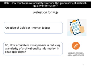 Evaluation for RQ2
24
MEASURES: PRECISION,
RECALL AND F-MEASURE
EQ. How accurate is my approach in reducing
granularity of archival-quality information in
developer chats?
RQ2: How much can we accurately reduce the granularity of archival-
quality information?
Creation of Gold Set - Human Judges
 