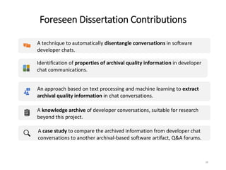 Foreseen Dissertation Contributions
28
A technique to automatically disentangle conversations in software
developer chats.
Identification of properties of archival quality information in developer
chat communications.
An approach based on text processing and machine learning to extract
archival quality information in chat conversations.
A knowledge archive of developer conversations, suitable for research
beyond this project.
A case study to compare the archived information from developer chat
conversations to another archival-based software artifact, Q&A forums.
 