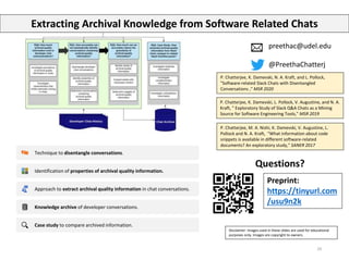 29
preethac@udel.edu
@PreethaChatterj
P. Chatterjee, M. A. Nishi, K. Damevski, V. Augustine, L.
Pollock and N. A. Kraft, "What information about code
snippets is available in different software-related
documents? An exploratory study," SANER 2017
P. Chatterjee, K. Damevski, L. Pollock, V. Augustine, and N. A.
Kraft, " Exploratory Study of Slack Q&A Chats as a Mining
Source for Software Engineering Tools," MSR 2019
Questions?
Extracting Archival Knowledge from Software Related Chats
Technique to disentangle conversations.
Identification of properties of archival quality information.
Approach to extract archival quality information in chat conversations.
Knowledge archive of developer conversations.
Case study to compare archived information.
Disclaimer: Images used in these slides are used for educational
purposes only. Images are copyright to owners.
P. Chatterjee, K. Damevski, N. A. Kraft, and L. Pollock,
"Software-related Slack Chats with Disentangled
Conversations ," MSR 2020
Preprint:
https://tinyurl.com
/usu9n2k
 