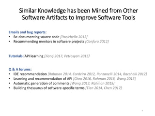 Similar Knowledge has been Mined from Other
Software Artifacts to Improve Software Tools
4
Emails and bug reports:
• Re-documenting source code [Panichella 2012]
• Recommending mentors in software projects [Canfora 2012]
Tutorials: API learning [Jiang 2017, Petrosyan 2015]
Q & A forums:
• IDE recommendation [Rahman 2014, Cordeiro 2012, Ponzanelli 2014, Bacchelli 2012]
• Learning and recommendation of API [Chen 2016, Rahman 2016, Wang 2013]
• Automatic generation of comments [Wong 2013, Rahman 2015]
• Building thesaurus of software-specific terms [Tian 2014, Chen 2017]
 