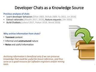 Developer Chats as a Knowledge Source
Why archive information from chats?
• Transient content
• Informal and unstructured nature
• Noise and useful information
Archiving information is beneficial only if we can preserve
knowledge that could be useful for future reference, and thus
serve as a good resource for software engineers and/or mining
tools. 5
Previous analyses of chats
• Learn developer behaviors [Elliot 2003, Shihab 2009, Yu 2011, Lin 2016]
• Extract rationales [Alkadhi 2017, 2018], feature requests [ Shi 2020]
• Build Chatbots [Lebeuf 2017, Paikari 2018, Wood 2018]
 