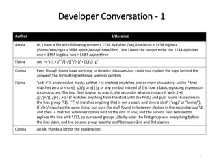Developer Conversation - 1
6
Author Utterance
Alexia Hi, I have a file with following contents 1234 alphabet /vag/one/arun > 1454 bigdata
/home/two/ogra > 5684 apple /vinay/three/dire, , but i want the output to be like 1234 alphabet
one > 1454 bigdata two > 5684 apple three
Elaina sed −r ’s|(.+)/[ˆ/]+/([ˆ/]+)/.+|12|g’
Corina Even though I dont have anything to do with this question, could you explain the logic behind the
answer? The formatting sentence seem so random
Elaina ‘sed -r‘ is an extended mode, so that + is enabled (matches one or more characters, unlike * that
matches zero or more); s///g or s|||g or any symbol instead of | is how a basic replacing expression
is constructed. The first field is what to match, the second is what to replace it with.;(.+)
/[ˆ/]+/([ˆ/]+) /.+ (.+)/ matches anything from the start until the first / and puts found characters in
the first group (1); [ˆ/]+/ matches anything that is not a slash, and then a slash (‘vag/‘ or ‘home/‘);
([ˆ/]+)/ matches the same thing, but puts the stuff found in-between slashes in the second group 2;
and then .+ matches whatever comes next to the end of line; and the second field tells sed to
replace the line with 12, so our saved groups side-by-side: the first group was everything before
the first slash, and the second group was the stuff between 2nd and 3rd slashes
Corina Ah ok, thanks a lot for the explanation!
 