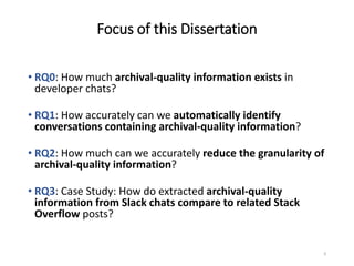 Focus of this Dissertation
9
• RQ0: How much archival-quality information exists in
developer chats?
• RQ1: How accurately can we automatically identify
conversations containing archival-quality information?
• RQ2: How much can we accurately reduce the granularity of
archival-quality information?
• RQ3: Case Study: How do extracted archival-quality
information from Slack chats compare to related Stack
Overflow posts?
 
