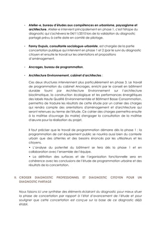 - Atelier-e, bureau d’études aux compétences en urbanisme, paysagisme et
architecture. Atelier-e intervient principalement en phase 1, c'est l'étape du
diagnostic qui s'achèvera le 04/11/2010 lors de la validation du diagnostic
partagé prévu à cette date en comité de pilotage.
- Fanny Dupuis, consultante sociologue-urbaniste, est chargée de la partie
concertation publique qui intervient en phase 1 et 2 (par le suivi du diagnostic
citoyen et ensuite le travail sur les orientations et propositions
d’aménagement.
- Ancrages, bureau de programmation,
- Architecture Environnement, cabinet d’architectes :
Ces deux structures interviennent plus particulièrement en phase 3. Le travail
de programmation du cabinet Ancrages, enrichi par le conseil en bâtiment
durable fourni par Architecture Environnement sur l’architecture
bioclimatique, la construction écologique et les performances énergétiques
des labels Haute Qualité Environnementale et Bâtiment Basse Consommation,
permettra de traduire les résultats de cette étude par un cahier des charges
qui rendra compte des orientations d'aménagement et d'architecture qui
seront retenues au terme de l'étude. Ce cahier des charges permettra ensuite
à la maîtrise d'ouvrage (la mairie) d'engager la consultation de la maîtrise
d'œuvre pour la réalisation du projet.
Il faut préciser que le travail de programmation démarre dès la phase 1 : la
programmation de cet équipement public se nourrira aussi bien du contexte
urbain que des attentes et des besoins énoncés par les utilisateurs et les
citoyens.
• L’analyse du potentiel du bâtiment se fera dès la phase 1 et en
collaboration avec l’ensemble de l’équipe.
• La définition des surfaces et de l’organisation fonctionnelle sera en
cohérence avec les conclusions de l’étude de programmation urbaine et des
résultats de la concertation.
II. CROISER DIAGNOSTIC PROFESSIONNEL ET DIAGNOSTIC CITOYEN POUR UN
DIAGNOSTIC PARTAGE
Nous faisons ici une synthèse des éléments éclairant du diagnostic pour mieux situer
la phase de concertation par rapport à l’état d’avancement de l’étude et pour
souligner que cette concertation est conçue sur la base de ce diagnostic déjà
établi.
 