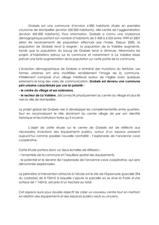 Grabels est une commune d’environ 6 000 habitants située en première
couronne de Montpellier (environ 250 000 habitants), ville centre de l’agglomération
(environ 450 000 habitants). Pour information, Grabels a connu une croissance
démographique portant son nombre d’habitants de 5 438 à 6 025 entre 1999 et 2007
selon les recensements de population effectués par l’Insee. Depuis 2000, la
population de Grabels tend à stagner : la population de la Valsière augmente,
tandis que la population du bourg de Grabels tend à diminuer. Néanmoins les
projets d’habitations prévus sur la commune et notamment à La Valsière laisse
prévoir une forte augmentation de la population sur cette partie de la commune.
L’évolution démographique de Grabels a entraîné des mutations du territoire. Les
formes urbaines ont ainsi modifiées sensiblement l’image de la commune.
Initialement composé d’un village médiéval autour de l’église avec quelques
extensions le long des voies de communication, Grabels est devenu une commune
péri-urbaine caractérisée par une bi-polarité :
- le centre du village et ses extensions
- le secteur de La Valsière, déconnecté physiquement du centre du village et plus lié
vers la ville de Montpellier.
Le projet global de Grabels vise à développer les complémentarités entre quartiers,
tout en reconnaissant le rôle dominant du centre village de par son identité
historique et les institutions fortes qu’il incarne.
L’objet de cette étude sur le centre de Grabels est de réfléchir aux
nécessaires évolutions des équipements publics, autour d’un espace pressenti
aujourd’hui comme possible nouvelle centralité : l’esplanade de l’ancienne cave
coopérative.
Cette étude portera donc sur deux échelles de réflexion :
- l’ensemble de la commune et l’équilibre spatial des équipements,
- le potentiel et le devenir de l’esplanade de l’ancienne cave coopérative, qui sera
dénommée «esplanade».
Le périmètre d’intervention rattaché à l’étude est le site de l’Esplanade (parcelle 294
du cadastre) de 8 732m2 à laquelle s’ajoute la parcelle où se situe la Poste d’une
surface de 1 142m2, soit près d’un hectare au total.
Cet espace aura pour double objectif de créer un nouveau centre tout en mettant
en relation des équipements et des espaces publics neufs ou anciens.
 