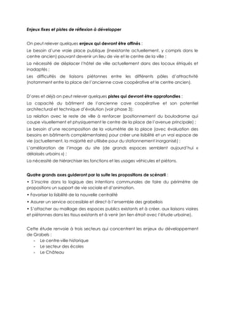 Enjeux fixes et pistes de réflexion à développer
On peut relever quelques enjeux qui devront être affinés :
Le besoin d’une vraie place publique (inexistante actuellement, y compris dans le
centre ancien) pouvant devenir un lieu de vie et le centre de la ville ;
La nécessité de déplacer l’hôtel de ville actuellement dans des locaux étriqués et
inadaptés ;
Les difficultés de liaisons piétonnes entre les différents pôles d’attractivité
(notamment entre la place de l’ancienne cave coopérative et le centre ancien).
D’ores et déjà on peut relever quelques pistes qui devront être approfondies :
La capacité du bâtiment de l’ancienne cave coopérative et son potentiel
architectural et technique d’évolution (voir phase 3);
La relation avec le reste de ville à renforcer (positionnement du boulodrome qui
coupe visuellement et physiquement le centre de la place de l’avenue principale) ;
Le besoin d’une recomposition de la volumétrie de la place (avec évaluation des
besoins en bâtiments complémentaires) pour créer une lisibilité et un vrai espace de
vie (actuellement, la majorité est utilisée pour du stationnement inorganisé) ;
L’amélioration de l’image du site (de grands espaces semblent aujourd’hui «
délaissés urbains ») ;
La nécessité de hiérarchiser les fonctions et les usages véhicules et piétons.
Quatre grands axes guideront par la suite les propositions de scénarii :
• S’inscrire dans la logique des intentions communales de faire du périmètre de
propositions un support de vie sociale et d’animation.
• Favoriser la lisibilité de la nouvelle centralité
• Assurer un service accessible et direct à l’ensemble des grabellois
• S’attacher au maillage des espaces publics existants et à créer, aux liaisons viaires
et piétonnes dans les tissus existants et à venir (en lien étroit avec l’étude urbaine).
Cette étude renvoie à trois secteurs qui concentrent les enjeux du développement
de Grabels :
- Le centre-ville historique
- Le secteur des écoles
- Le Château
 