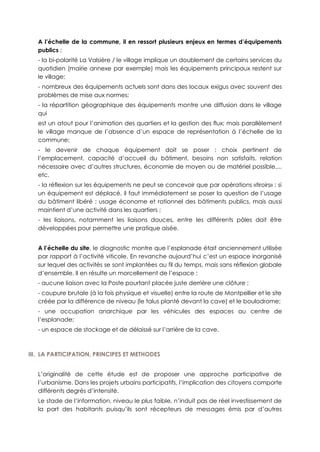 A l’échelle de la commune, il en ressort plusieurs enjeux en termes d’équipements
publics :
- la bi-polarité La Valsière / le village implique un doublement de certains services du
quotidien (mairie annexe par exemple) mais les équipements principaux restent sur
le village;
- nombreux des équipements actuels sont dans des locaux exigus avec souvent des
problèmes de mise aux normes;
- la répartition géographique des équipements montre une diffusion dans le village
qui
est un atout pour l’animation des quartiers et la gestion des flux; mais parallèlement
le village manque de l’absence d’un espace de représentation à l’échelle de la
commune;
- le devenir de chaque équipement doit se poser : choix pertinent de
l’emplacement, capacité d’accueil du bâtiment, besoins non satisfaits, relation
nécessaire avec d’autres structures, économie de moyen ou de matériel possible,...
etc.
- la réflexion sur les équipements ne peut se concevoir que par opérations «tiroirs» : si
un équipement est déplacé, il faut immédiatement se poser la question de l’usage
du bâtiment libéré : usage économe et rationnel des bâtiments publics, mais aussi
maintient d’une activité dans les quartiers ;
- les liaisons, notamment les liaisons douces, entre les différents pôles doit être
développées pour permettre une pratique aisée.
A l’échelle du site, le diagnostic montre que l’esplanade était anciennement utilisée
par rapport à l’activité viticole. En revanche aujourd’hui c’est un espace inorganisé
sur lequel des activités se sont implantées au fil du temps, mais sans réflexion globale
d’ensemble. Il en résulte un morcellement de l’espace :
- aucune liaison avec la Poste pourtant placée juste derrière une clôture ;
- coupure brutale (à la fois physique et visuelle) entre la route de Montpellier et le site
créée par la différence de niveau (le talus planté devant la cave) et le boulodrome;
- une occupation anarchique par les véhicules des espaces au centre de
l’esplanade;
- un espace de stockage et de délaissé sur l’arrière de la cave.
III. LA PARTICIPATION, PRINCIPES ET METHODES
L’originalité de cette étude est de proposer une approche participative de
l’urbanisme. Dans les projets urbains participatifs, l’implication des citoyens comporte
différents degrés d’intensité.
Le stade de l’information, niveau le plus faible, n’induit pas de réel investissement de
la part des habitants puisqu’ils sont récepteurs de messages émis par d’autres
 