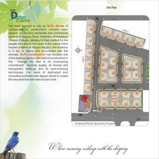 Site Plan
 SLPL

  DColony
   octors
has been brought to you by SLPL Group of
Companies its construction concern have                                    6                            WIN
                                                                                                           GE
several successful residential and commercial                                          1

projects in Nagpur, Pune, Parbhani, Ahmedabad                                                       2

, Raipur, Kolkata, Jabalpur to their credit,& for the                                                         3
                                                                           5
people who like to live close to the nature Farm                                                                           4

houses scheme at Hingna Nagpur, the locations
is in lap of nature and surrounded with the
                                                                           4
animals. SLPL Construction has become one                                          3




                                                              WING A
of the leading names in the field of construction in
the      Orange city due to its unwavering                                                      4
                                                                           3                                  2            3
commitment towards quality, its honest and                                     2
                                                                                       WING B
transparent dealings and its ever-evolving                                                                        WING F
techniques. Our team of dedicated and                                                       5
                                                                                                          1                4
innovative professionals always stives to create                       2       1

the very best that will make its own mark

                                                                       1

                                                                                   1            2             3            4
                                                                                            WING C


                                                                                            WING D
                                                                                   1            2         3                4




                                                        Proposed Multi Speciality Hospital




                                   Where morning wakeup with the chirping
 