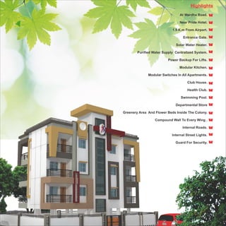 Highlights
                                 At Wardha Road.

                                Near Pride Hotel.

                            1.5 K.m From Airport.

                                   Entrance Gate.

                              Solar Water Heater.

        Purified Water Supply Centralized System.

                          Power Backup For Lifts.

                                Modular Kitchen.

              Modular Switches In All Apartments.

                                     Club House.

                                     Health Club.

                                 Swimming Pool.

                              Departmental Store

Greenery Area And Flower Beds Inside The Colony.

                  Compound Wall To Every Wing .

                                  Internal Roads.

                            Internal Street Lights.

                              Guard For Security.
 