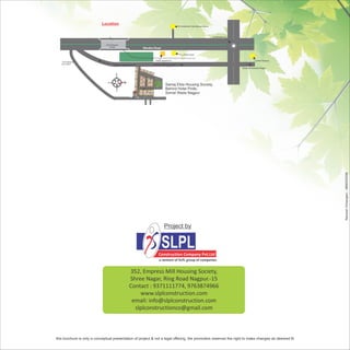 Location                                                    Dr.Ambedkar International Airport




                                                                                                                           somalwada Sq.


                              Chich Bhawan
                                  Bridge
                                                          Wardha Road

                                                                                             Pride Hotel

                                                                 Hotel Legend Inn                                                                      Hotel Radison
   Chich Bhawan
   Bus Stand                                                    Towards Manish Nagar
                                    Towards Wardha Road
                                                                                                                                           Towards Naredra Nagar




                                                                          Samaj Ekta Housing Society,
                                                                          Behind Hotel Pride,
                                                                          Somal Wada Nagpur




                                                                                                                                                                       Ramesh Chhangani :: 9890255288
                                                                         Project by


                                                                        SLPL
                                                                    Construction Company Pvt.Ltd
                                                                    a venture of SLPL group of companies


                                                 352, Empress Mill Housing Society,
                                                 Shree Nagar, Ring Road Nagpur.-15
                                                 Contact : 9371111774, 9763874966
                                                     www.slplconstruction.com
                                                  email: info@slplconstruction.com
                                                   slplconstructionco@gmail.com



this brochure is only a conceptual presentation of project & not a legal offering. the promoters reserves the right to make changes as deemed fit
 