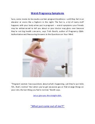 Weird-Pregnancy-Symptoms
Sure, some moms-to-be exude a certain pregnant loveliness—until they fart in an
elevator or snore like a foghorn in the night. The fact is, a lot of nasty stuff
happens with your body when you're pregnant — weird symptoms your friends
may be embarrassed to tell you about or your doctor may gloss over because
they're not big health concerns, says Trish Booth, author of Pregnancy Q&A:
Authoritative and Reassuring Answers to the Questions on Your Mind.
"Pregnant women have questions about what's happening, yet they're just told,
'Oh, that's normal.' But when you've got excessive gas or find strange things on
your skin, the last thing you feel is normal," Booth says.
Let us give you the straight dish.
"What just came out of me?!"
 