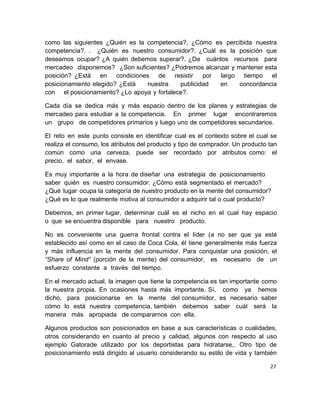 27 
como las siguientes ¿Quién es la competencia?, ¿Cómo es percibida nuestra competencia?. . ¿Quién es nuestro consumidor?. ¿Cuál es la posición que deseamos ocupar? ¿A quién debemos superar?. ¿De cuántos recursos para mercadeo disponemos? ¿Son suficientes? ¿Podremos alcanzar y mantener esta posición? ¿Está en condiciones de resistir por largo tiempo el posicionamiento elegido? ¿Está nuestra publicidad en concordancia con el posicionamiento? ¿Lo apoya y fortalece?. 
Cada día se dedica más y más espacio dentro de los planes y estrategias de mercadeo para estudiar a la competencia. En primer lugar encontraremos un grupo de competidores primarios y luego uno de competidores secundarios. 
El reto en este punto consiste en identificar cual es el contexto sobre el cual se realiza el consumo, los atributos del producto y tipo de comprador. Un producto tan común como una cerveza, puede ser recordado por atributos como: el precio, el sabor, el envase. 
Es muy importante a la hora de diseñar una estrategia de posicionamiento saber quién es nuestro consumidor: ¿Cómo está segmentado el mercado? ¿Qué lugar ocupa la categoría de nuestro producto en la mente del consumidor? ¿Qué es lo que realmente motiva al consumidor a adquirir tal o cual producto? 
Debemos, en primer lugar, determinar cuál es el nicho en el cual hay espacio o que se encuentra disponible para nuestro producto. 
No es conveniente una guerra frontal contra el líder (a no ser que ya esté establecido así como en el caso de Coca Cola, él tiene generalmente más fuerza y más influencia en la mente del consumidor. Para conquistar una posición, el “Share of Mind” (porción de la mente) del consumidor, es necesario de un esfuerzo constante a través del tiempo. 
En el mercado actual, la imagen que tiene la competencia es tan importante como la nuestra propia. En ocasiones hasta más importante. Sí, como ya hemos dicho, para posicionarse en la mente del consumidor, es necesario saber cómo lo está nuestra competencia, también debemos saber cuál será la manera más apropiada de compararnos con ella. 
Algunos productos son posicionados en base a sus características o cualidades, otros considerando en cuanto al precio y calidad, algunos con respecto al uso ejemplo Gatorade utilizado por los deportistas para hidratarse,. Otro tipo de posicionamiento está dirigido al usuario considerando su estilo de vida y también  