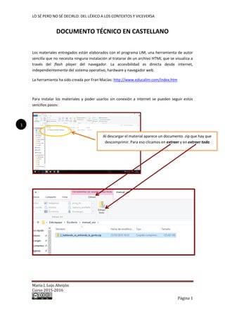 LO SÉ PERO NO SÉ DECIRLO: DEL LÉXICO A LOS CONTEXTOS Y VICEVERSA
María J. Lojo Abeijón
Curso 2015-2016
Página 1
DOCUMENTO TÉCNICO EN CASTELLANO
Los materiales entregados están elaborados con el programa LIM, una herramienta de autor
sencilla que no necesita ninguna instalación al tratarse de un archivo HTML que se visualiza a
través del flash player del navegador. La accesibilidad es directa desde internet,
independientemente del sistema operativo, hardware y navegador web.
La herramienta ha sido creada por Fran Macías: http://www.educalim.com/index.htm
Para instalar los materiales y poder usarlos sin conexión a internet se pueden seguir estos
sencillos pasos:
Al descargar el material aparece un documento .zip que hay que
descomprimir. Para eso clicamos en extraer y en extraer todo
1
 