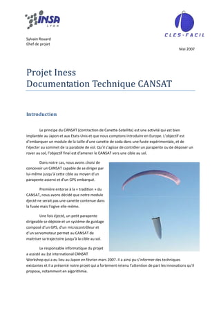  
 
Sylvain Rouard 
Chef de projet 
                                                                                                Mai 2007 
 
 
 

Projet Iness 
Documentation Technique CANSAT 
 


Introduction 
 

         Le principe du CANSAT (contraction de Canette‐Satellite) est une activité qui est bien 
implantée au Japon et aux Etats‐Unis et que nous comptons introduire en Europe. L’objectif est 
d’embarquer un module de la taille d’une canette de soda dans une fusée expérimentale, et de 
l’éjecter au sommet de la parabole de vol. Qu’il s’agisse de contrôler un parapente ou de déposer un 
rover au sol, l’objectif final est d’amener le CANSAT vers une cible au sol. 

       Dans notre cas, nous avons choisi de 
concevoir un CANSAT capable de se diriger par 
lui‐même jusqu’à cette cible au moyen d’un 
parapente asservi et d’un GPS embarqué. 

        Première entorse à la « tradition » du 
CANSAT, nous avons décidé que notre module 
éjecté ne serait pas une canette contenue dans 
la fusée mais l’ogive elle‐même. 

        Une fois éjecté, un petit parapente 
dirigeable se déploie et un système de guidage 
composé d’un GPS, d’un microcontrôleur et 
d’un servomoteur permet au CANSAT de 
maitriser sa trajectoire jusqu’à la cible au sol. 

         Le responsable informatique du projet 
a assisté au 1st international CANSAT 
Workshop qui a eu lieu au Japon en février‐mars 2007. Il a ainsi pu s’informer des techniques 
existantes et il a présenté notre projet qui a fortement retenu l’attention de part les innovations qu’il 
propose, notamment en algorithmie. 
 