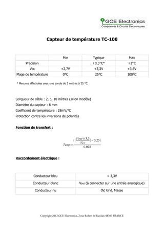 Capteur de température TC-100
Min Typique Max
Précision ±0,5°C* ±2°C
Vcc +2,7V +3,3V +3,6V
Plage de température 0°C 25°C 100°C
* Mesures effectuées avec une sonde de 2 mètres à 25 °C.
Longueur de câble : 2, 5, 10 mètres (selon modèle)
Diamètre du capteur : 6 mm
Coefficient de température : 28mV/°C
Protection contre les inversions de polarités
Fonction de transfert :
Temp=
((
Vout×3,3
Vcc
)−0,25)
0,028
Raccordement électrique :
Conducteur bleu + 3,3V
Conducteur blanc Vout (à connecter sur une entrée analogique)
Conducteur nu 0V, Gnd, Masse
Copyright 2013 GCE Electronics, 2 rue Robert le Ricolais 44300 FRANCE
 