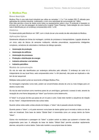 Documento Técnico - Redes de Comunicação Industrial
3 Modbus Plus
Breve descrição
Modbus Plus é uma rede local industrial que utiliza as camadas 1, 2 e 7 do modelo OSI. É utilizada para
aplicações de controlo industrial, multimestre, e com uma velocidade de comunicação de 1 Mb/s.
Esta rede permite a troca de dados entre todos os equipamentos sobre o bus. O protocolo é baseado no
princípio de um bus de passagem de testemunho (Logical Token Passing). Cada estação de uma mesma
rede é identificada por um endereço compreendido entre 1 e 64.
Histórico
Foi desenvolvido pela Modicon em 1987, com o intuito de ser uma versão de alta velocidade do Modbus.
Aplicações típicas
Geralmente utilizada em linhas de montagem, controlo de processos e transportadores. Ligação através de
um único cabo de blocos de sensores multiponto, válvulas pneumáticas, equipamentos inteligentes
complexos, variadores de velocidade e interfaces de diálogo operador.
• Automação de produção
• Automação de edifícios
• Automação de processos
• Produção e distribuição de energia
• Indústria alimentar e de bebidas
• Indústria petrolífera
Modelo de comunicação
Os nós de rede são identificados por endereços atribuídos pelo utilizador. O endereço de cada nó é
independente do seu local físico, está compreendido entre 1 e 64 (decimal), não pode ser duplicado e não
tem de ser sequencial.
Múltiplas redes podem juntar-se recorrendo a Bridges Modbus Plus.
As mensagens originadas numa rede, podem ser encaminhadas através de uma ou mais bridges para um
destino noutra rede.
Os nós de rede funcionam como membros pares de um anel lógico, ganhando o acesso à rede, através da
recepção de uma frame designada por “token” que funciona como testemunho.
O “token” é um grupo de bits que passa de um nó para o outro. Cada rede mantém a sequência de rotação
do seu “token”, independentemente das outras redes.
Quando várias redes estão unidas através de bridges, o “token” não é passado através da bridge.
Quando passa o “token”, o nó pode escrever numa base de dados global que é enviada a todos os nós da
rede em broadcast. Esta base de dados “Global Data” é transmitida como um campo dentro da frame
“token” .
Outros nós monitorizam a passagem do “token” e podem extrair os dados que quiserem e tiverem sido
programados para isso. A utilização da base de dados “Global Data” permite actualizar rapidamente
alarmes, set-points e outros dados. Cada rede mantém a sua própria base de dados.
12
 