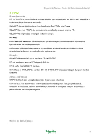 Documento Técnico - Redes de Comunicação Industrial
4 FIPIO
Breve descrição
FIP ou WorldFIP é um conjunto de normas definidas para comunicação em tempo real, necessária à 

implementação de sistemas de automação. 

O WorldFIP oferece dois tipos de serviços de aplicação: Bus FIPIO e rede Fipway. 

O bus FIPIO e a rede FIPWAY são completamente normalizados segundo a norma FIP. 

O bus FIPIO é um protocolo com origem na Telemecanique. 

Bus FIPIO
• Base de dados distribuída (variáveis cíclicas) que é trocada periodicamente entre os equipamentos
ligados à rede e não requer programação.
A informação está disponível em todos os “consumidores” ao mesmo tempo, proporcionando dados
consistentes e facilitando a sincronização entre equipamentos.
Histórico
O bus FIPIO é compatível com os standards FIP e WORLDFIP. 

FIP : de acordo com a norma UTE standard : C46 604 

FIPIO: profile 2 do WORLDFIP standard. 

O nível físico de WORLDFIP é o standard IEC1158-2. WORLDFIP foi seleccionado pelo European standard 

EN.50170 

Aplicações típicas
O FIPIO é utilizado para aplicações de controlo de sensores e actuadores.
Com este bus, parte do sistema de controlo pode estar localizado junto à produção (módulos E/S,
variadores de velocidade, sistemas de identificação, terminais de operação e estações de controlo). A
gestão do bus é efectuada por um gestor.
Modelo de comunicação
14
 