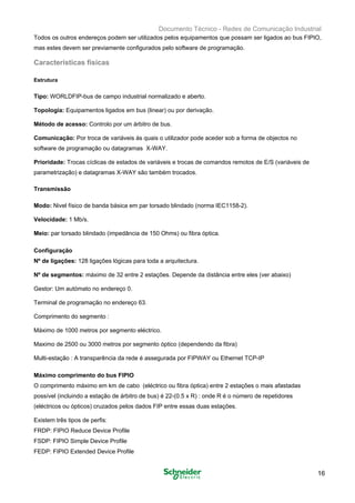 Documento Técnico - Redes de Comunicação Industrial
Todos os outros endereços podem ser utilizados pelos equipamentos que possam ser ligados ao bus FIPIO,
mas estes devem ser previamente configurados pelo software de programação.
Características físicas
Estrutura
Tipo: WORLDFIP-bus de campo industrial normalizado e aberto. 

Topologia: Equipamentos ligados em bus (linear) ou por derivação.

Método de acesso: Controlo por um árbitro de bus. 

Comunicação: Por troca de variáveis às quais o utilizador pode aceder sob a forma de objectos no 

software de programação ou datagramas X-WAY. 

Prioridade: Trocas cíclicas de estados de variáveis e trocas de comandos remotos de E/S (variáveis de 

parametrização) e datagramas X-WAY são também trocados. 

Transmissão
Modo: Nivel físico de banda básica em par torsado blindado (norma IEC1158-2). 

Velocidade: 1 Mb/s. 

Meio: par torsado blindado (impedância de 150 Ohms) ou fibra óptica. 

Configuração 

Nº de ligações: 128 ligações lógicas para toda a arquitectura. 

Nº de segmentos: máximo de 32 entre 2 estações. Depende da distância entre eles (ver abaixo) 

Gestor: Um autómato no endereço 0. 

Terminal de programação no endereço 63. 

Comprimento do segmento : 

Máximo de 1000 metros por segmento eléctrico. 

Maximo de 2500 ou 3000 metros por segmento óptico (dependendo da fibra)

Multi-estação : A transparência da rede é assegurada por FIPWAY ou Ethernet TCP-IP 

Máximo comprimento do bus FIPIO
O comprimento máximo em km de cabo (eléctrico ou fibra óptica) entre 2 estações o mais afastadas
possível (incluindo a estação de árbitro de bus) é 22-(0.5 x R) : onde R é o número de repetidores
(eléctricos ou ópticos) cruzados pelos dados FIP entre essas duas estações.
Existem três tipos de perfis:
FRDP: FIPIO Reduce Device Profile
FSDP: FIPIO Simple Device Profile
FEDP: FIPIO Extended Device Profile
16
 