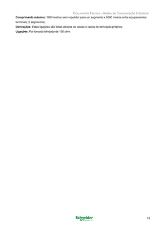 B
Documento Técnico - Redes de Comunicação Industrial
Comprimento máximo: 1000 metros sem repetidor para um segmento e 5000 metros entre equipamentos

terminais (5 segmentos). 

Derivações: Estas ligações são feitas através de caixas e cabos de derivação próprios. 

Ligações: Par torsado blindado de 150 ohm. 

19
 