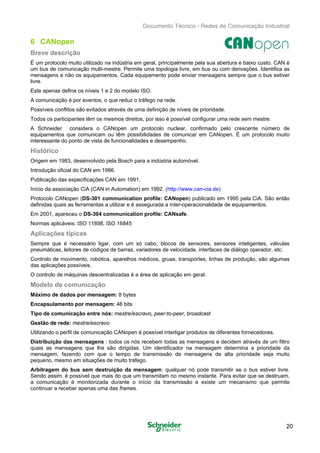 Documento Técnico - Redes de Comunicação Industrial
6 CANopen
Breve descrição
É um protocolo muito utilizado na indústria em geral, principalmente pela sua abertura e baixo custo. CAN é
um bus de comunicação multi-mestre. Permite uma topologia livre, em bus ou com derivações. Identifica as
mensagens e não os equipamentos. Cada equipamento pode enviar mensagens sempre que o bus estiver
livre.
Este apenas define os níveis 1 e 2 do modelo ISO.
A comunicação é por eventos, o que reduz o tráfego na rede.
Possíveis conflitos são evitados através de uma definição de níveis de prioridade.
Todos os participantes têm os mesmos direitos, por isso é possível configurar uma rede sem mestre.
A Schneider considera o CANopen um protocolo nuclear, confirmado pelo crescente número de
equipamentos que comunicam ou têm possibilidades de comunicar em CANopen. É um protocolo muito
interessante do ponto de vista de funcionalidades e desempenho.
Histórico
Origem em 1983, desenvolvido pela Bosch para a indústria automóvel. 

Introdução oficial do CAN em 1986. 

Publicação das especificações CAN em 1991. 

Início da associação CiA (CAN in Automation) em 1992. (http://www.can-cia.de) 

Protocolo CANopen (DS-301 communication profile: CANopen) publicado em 1995 pela CiA. São então 

definidas quais as ferramentas a utilizar e é assegurada a inter-operacionalidade de equipamentos. 

Em 2001, apareceu o DS-304 communication profile: CANsafe. 

Normas aplicáveis: ISO 11898, ISO 16845 

Aplicações típicas
Sempre que é necessário ligar, com um só cabo, blocos de sensores, sensores inteligentes, válvulas
pneumáticas, leitores de códigos de barras, variadores de velocidade, interfaces de diálogo operador, etc.
Controlo de movimento, robótica, aparelhos médicos, gruas, transportes, linhas de produção, são algumas
das aplicações possíveis.
O controlo de máquinas descentralizadas é a área de aplicação em geral.
Modelo de comunicação
Máximo de dados por mensagem: 8 bytes
Encapsulamento por mensagem: 46 bits
Tipo de comunicação entre nós: mestre/escravo, peer-to-peer, broadcast
Gestão de rede: mestre/escravo
Utilizando o perfil de comunicação CANopen é possível interligar produtos de diferentes fornecedores.
Distribuição das mensagens : todos os nós recebem todas as mensagens e decidem através de um filtro
quais as mensagens que lhe são dirigidas. Um identificador na mensagem determina a prioridade da
mensagem, fazendo com que o tempo de transmissão de mensagens de alta prioridade seja muito
pequeno, mesmo em situações de muito tráfego.
Arbitragem do bus sem destruição da mensagem: qualquer nó pode transmitir se o bus estiver livre.
Sendo assim, é possível que mais do que um transmitam no mesmo instante. Para evitar que se destruam,
a comunicação é monitorizada durante o início da transmissão e existe um mecanismo que permite
continuar a receber apenas uma das frames.
20
 