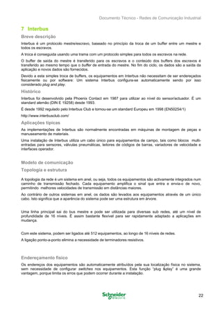 Documento Técnico - Redes de Comunicação Industrial
7 Interbus
Breve descrição
Interbus é um protocolo mestre/escravo, baseado no princípio da troca de um buffer entre um mestre e
todos os escravos.
A troca é conseguida usando uma trama com um protocolo simples para todos os escravos na rede.
O buffer de saída do mestre é transferido para os escravos e o conteúdo dos buffers dos escravos é
transferido ao mesmo tempo que o buffer de entrada do mestre. No fim do ciclo, os dados são a saída da
aplicação e novos dados são fornecidos.
Devido a esta simples troca de buffers, os equipamentos em Interbus não necessitam de ser endereçados
fisicamente ou por software: Um sistema Interbus configura-se automaticamente sendo por isso
considerado plug and play.
Histórico
Interbus foi desenvolvido pela Phoenix Contact em 1987 para utilizar ao nível do sensor/actuador. É um

standard alemão (DIN E 19258) desde 1993. 

É desde 1992 regulado pelo Interbus Club e tornou-se um standard Europeu em 1998 (EN50254/1)

http://www.interbusclub.com/ 

Aplicações típicas
As implementações de Interbus são normalmente encontradas em máquinas de montagem de peças e
manuseamento de materiais.
Uma instalação de Interbus utiliza um cabo único para equipamentos de campo, tais como blocos multi­
entradas para sensores, válvulas pneumáticas, leitores de códigos de barras, variadores de velocidade e
interfaces operador.
Modelo de comunicação
Topologia e estrutura
A topologia da rede é um sistema em anel, ou seja, todos os equipamentos são activamente integrados num
caminho de transmissão fechado. Cada equipamento amplifica o sinal que entra e envia-o de novo,
permitindo melhores velocidades de transmissão em distâncias maiores.
Ao contrário de outros sistemas em anel, os dados são levados aos equipamentos através de um único
cabo. Isto significa que a aparência do sistema pode ser uma estrutura em árvore.
Uma linha principal sai do bus mestre e pode ser utilizada para diversas sub redes, até um nível de
profundidade de 16 níveis. É assim bastante flexível para ser rapidamente adaptado a aplicações em
mudança.
Com este sistema, podem ser ligados até 512 equipamentos, ao longo de 16 níveis de redes.
A ligação ponto-a-ponto elimina a necessidade de terminadores resistivos.
Endereçamento físico
Os endereços dos equipamentos são automaticamente atribuídos pela sua localização física no sistema,
sem necessidade de configurar switches nos equipamentos. Esta função “plug &play” é uma grande
vantagem, porque limita os erros que podem ocorrer durante a instalação.
22
 