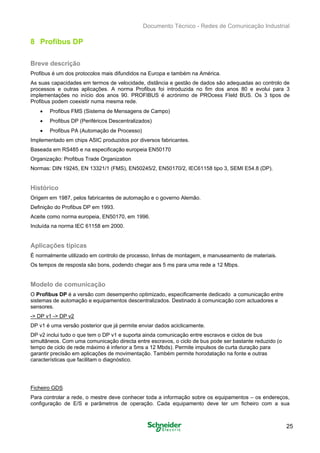 Documento Técnico - Redes de Comunicação Industrial
8 Profibus DP
Breve descrição
Profibus é um dos protocolos mais difundidos na Europa e também na América.
As suas capacidades em termos de velocidade, distância e gestão de dados são adequadas ao controlo de
processos e outras aplicações. A norma Profibus foi introduzida no fim dos anos 80 e evolui para 3
implementações no início dos anos 90. PROFIBUS é acrónimo de PROcess FIeld BUS. Os 3 tipos de
Profibus podem coexistir numa mesma rede.
• Profibus FMS (Sistema de Mensagens de Campo)
• Profibus DP (Periféricos Descentralizados)
• Profibus PA (Automação de Processo)
Implementado em chips ASIC produzidos por diversos fabricantes.
Baseada em RS485 e na especificação europeia EN50170
Organização: Profibus Trade Organization
Normas: DIN 19245, EN 13321/1 (FMS), EN50245/2, EN50170/2, IEC61158 tipo 3, SEMI E54.8 (DP).
Histórico
Origem em 1987, pelos fabricantes de automação e o governo Alemão. 

Definição do Profibus DP em 1993. 

Aceite como norma europeia, EN50170, em 1996. 

Incluída na norma IEC 61158 em 2000.

Aplicações típicas
É normalmente utilizado em controlo de processo, linhas de montagem, e manuseamento de materiais.
Os tempos de resposta são bons, podendo chegar aos 5 ms para uma rede a 12 Mbps.
Modelo de comunicação
O Profibus DP é a versão com desempenho optimizado, especificamente dedicado a comunicação entre
sistemas de automação e equipamentos descentralizados. Destinado à comunicação com actuadores e
sensores.
-> DP v1 -> DP v2
DP v1 é uma versão posterior que já permite enviar dados aciclicamente.
DP v2 inclui tudo o que tem o DP v1 e suporta ainda comunicação entre escravos e ciclos de bus
simultâneos. Com uma comunicação directa entre escravos, o ciclo de bus pode ser bastante reduzido (o
tempo de ciclo de rede máximo é inferior a 5ms a 12 Mbds). Permite impulsos de curta duração para
garantir precisão em aplicações de movimentação. Também permite horodatação na fonte e outras
características que facilitam o diagnóstico.
Ficheiro GDS
Para controlar a rede, o mestre deve conhecer toda a informação sobre os equipamentos – os endereços,
configuração de E/S e parâmetros de operação. Cada equipamento deve ter um ficheiro com a sua
25
 