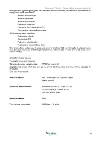 Documento Técnico - Redes de Comunicação Industrial
descrição única (Generic Data Slave) para descrever as funcionalidades, características e parâmetros de
configuração desse equipamento.
Número de identificação
Nome do fornecedor
Nome do equipamento
Parâmetros de escravo
Parâmetros de configuração de E/S
Velocidade de transmissão suportada
O utilizador precisa de especificar:
Endereço da estação
Configuração E/S
Parâmetros seleccionados
Velocidade de transmissão de dados
Uma ferramenta de configuração é usada para combinar o ficheiro GSD e a informação do utilizador numa
base de dados mestre que é utilizada para estabelecer a comunicação e iniciar a troca de dados com o
escravo Profibus
Características físicas
Topologia: Linear, anel ou estrela 

Número máximo de equipamentos: 127 (32 por segmento)

A ligação mais comum é feita com cabo de par torsado blindado, mas é também possível a utilização da
fibra óptica.
Com cabo de par torsado
Distância máxima:	 100 ... 1.900m para um segmento simples
6000 m máximo
Velocidade de transmissão: 	 9600 bits/s (1200 m), 500 Kbps (400 m),
1,5 Mbps (200 m) e 12 Mbps (40 m),
com cabo de fibra óptica
Distância máxima:	 24Km
Velocidade de transmissão: 	 9600 bits/s ... 12 Mbps
26
 