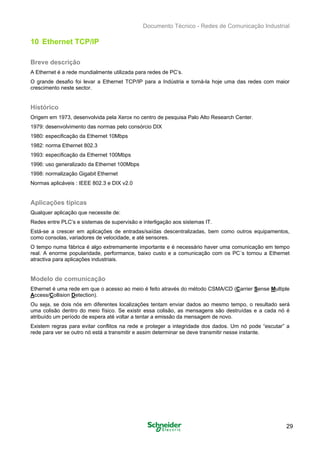 Documento Técnico - Redes de Comunicação Industrial
10 Ethernet TCP/IP
Breve descrição
A Ethernet é a rede mundialmente utilizada para redes de PC’s.
O grande desafio foi levar a Ethernet TCP/IP para a Indústria e torná-la hoje uma das redes com maior
crescimento neste sector.
Histórico
Origem em 1973, desenvolvida pela Xerox no centro de pesquisa Palo Alto Research Center.
1979: desenvolvimento das normas pelo consórcio DIX
1980: especificação da Ethernet 10Mbps
1982: norma Ethernet 802.3
1993: especificação da Ethernet 100Mbps
1996: uso generalizado da Ethernet 100Mbps
1998: normalização Gigabit Ethernet
Normas aplicáveis : IEEE 802.3 e DIX v2.0
Aplicações típicas
Qualquer aplicação que necessite de:
Redes entre PLC’s e sistemas de supervisão e interligação aos sistemas IT.
Está-se a crescer em aplicações de entradas/saídas descentralizadas, bem como outros equipamentos,
como consolas, variadores de velocidade, e até sensores.
O tempo numa fábrica é algo extremamente importante e é necessário haver uma comunicação em tempo
real. A enorme popularidade, performance, baixo custo e a comunicação com os PC´s tornou a Ethernet
atractiva para aplicações industriais.
Modelo de comunicação
Ethernet é uma rede em que o acesso ao meio é feito através do método CSMA/CD (Carrier Sense Multiple
Access/Collision Detection).
Ou seja, se dois nós em diferentes localizações tentam enviar dados ao mesmo tempo, o resultado será
uma colisão dentro do meio físico. Se existir essa colisão, as mensagens são destruídas e a cada nó é
atribuído um período de espera até voltar a tentar a emissão da mensagem de novo.
Existem regras para evitar conflitos na rede e proteger a integridade dos dados. Um nó pode “escutar” a
rede para ver se outro nó está a transmitir e assim determinar se deve transmitir nesse instante.
29
 