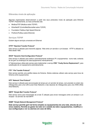 Documento Técnico - Redes de Comunicação Industrial
Diferentes níveis de aplicação
Algumas organizações desenvolveram a partir dos seus protocolos níveis de aplicação para Ethernet
TCP/IP. Presentemente, os mais conhecidos são:
• Modbus/TCP (Modbus sobre TCP/IP)
• EtherNet/IP (ControlNet/DeviceNet sobre TCP/IP)
• Foundation Fieldbus High Speed Ethernet
• Profinet (Profibus sobre Ethernet)
Serviços TCP/IP
Existem alguns serviços universais em Ethernet:
HTTP “Hipertext Transfer Protocol”
Este serviço é utilizado para transmitir páginas Web entre um servidor e um browser. HTTP é utilizado na
Web desde 1990.
DHCP “Dynamic Host Configuration Protocol”
Este serviço é utilizado para atribuir automaticamente endereços IP a equipamentos numa rede, evitando
ter de gerir os endereços de cada equipamento individualmente.
A Telemecanique utiliza este serviço para implementar o serviço FDR “ Faulty Device Replacement”, para
substituição de um equipamento automaticamente.
FTP “ File Transfer Protocol”
Este serviço permite uma partilha básica de ficheiros. Muitos sistemas utilizam este serviço para troca de
ficheiros entre equipamentos
NTP “Network Time Protocol”
Este serviço é utilizado para sincronização de tempo por um servidor de tempo, com precisão na ordem dos
milisegundos para uma LAN (Local Area Network) e das dezenas de milisegundos para uma WAN (Wide
Area Network).
SMTP “Simple Mail Transfer Protocol”
Este serviço serve para transmissão de e-mail. É utilizado para enviar mensagens entre um emissor e um
receptor via servidor de mail SMTP.
SNMP “Simple Network Management Protocol”
Este serviço permite gerir de forma simples os equipamentos de uma rede, através de um
único sistema. Permite ao gestor da rede ver o estado da rede e equipamentos, modificar a
sua configuração e ver os alarmes em caso de falha.
30
 