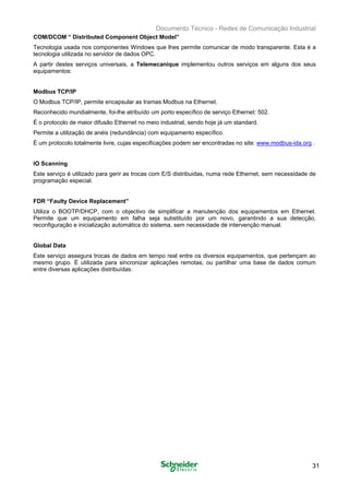 Documento Técnico - Redes de Comunicação Industrial
COM/DCOM “ Distributed Component Object Model”
Tecnologia usada nos componentes Windows que lhes permite comunicar de modo transparente. Esta é a
tecnologia utilizada no servidor de dados OPC.
A partir destes serviços universais, a Telemecanique implementou outros serviços em alguns dos seus
equipamentos:
Modbus TCP/IP
O Modbus TCP/IP, permite encapsular as tramas Modbus na Ethernet. 

Reconhecido mundialmente, foi-lhe atribuído um porto específico de serviço Ethernet: 502. 

É o protocolo de maior difusão Ethernet no meio industrial, sendo hoje já um standard. 

Permite a utilização de anéis (redundância) com equipamento específico. 

É um protocolo totalmente livre, cujas especificações podem ser encontradas no site: www.modbus-ida.org . 

IO Scanning
Este serviço é utilizado para gerir as trocas com E/S distribuidas, numa rede Ethernet, sem necessidade de
programação especial.
FDR “Faulty Device Replacement”
Utiliza o BOOTP/DHCP, com o objectivo de simplificar a manutenção dos equipamentos em Ethernet.
Permite que um equipamento em falha seja substituído por um novo, garantindo a sua detecção,
reconfiguração e inicialização automática do sistema, sem necessidade de intervenção manual.
Global Data
Este serviço assegura trocas de dados em tempo real entre os diversos equipamentos, que pertençam ao
mesmo grupo. É utilizada para sincronizar aplicações remotas, ou partilhar uma base de dados comum
entre diversas aplicações distribuídas.
31
 