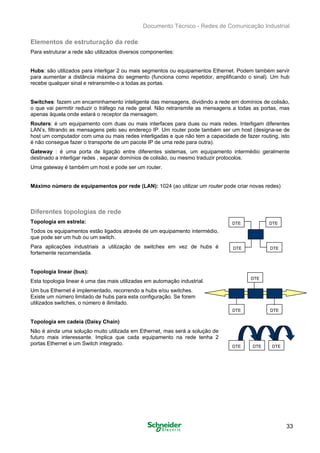 Documento Técnico - Redes de Comunicação Industrial
Elementos de estruturação da rede
Para estruturar a rede são utilizados diversos componentes:
Hubs: são utilizados para interligar 2 ou mais segmentos ou equipamentos Ethernet. Podem também servir
para aumentar a distância máxima do segmento (funciona como repetidor, amplificando o sinal). Um hub
recebe qualquer sinal e retransmite-o a todas as portas.
Switches: fazem um encaminhamento inteligente das mensagens, dividindo a rede em domínios de colisão,
o que vai permitir reduzir o tráfego na rede geral. Não retransmite as mensagens a todas as portas, mas
apenas àquela onde estará o receptor da mensagem.
Routers: é um equipamento com duas ou mais interfaces para duas ou mais redes. Interligam diferentes
LAN’s, filtrando as mensagens pelo seu endereço IP. Um router pode também ser um host (designa-se de
host um computador com uma ou mais redes interligadas e que não tem a capacidade de fazer routing, isto
é não consegue fazer o transporte de um pacote IP de uma rede para outra).
Gateway : é uma porta de ligação entre diferentes sistemas, um equipamento intermédio geralmente
destinado a interligar redes , separar domínios de colisão, ou mesmo traduzir protocolos.
Uma gateway é também um host e pode ser um router.
Máximo número de equipamentos por rede (LAN): 1024 (ao utilizar um router pode criar novas redes)
Diferentes topologias de rede
Topologia em estrela: DTE DTE
Todos os equipamentos estão ligados através de um equipamento intermédio,
que pode ser um hub ou um switch.
Para aplicações industriais a utilização de switches em vez de hubs é
fortemente recomendada.
Topologia linear (bus):
Esta topologia linear é uma das mais utilizadas em automação industrial.
Um bus Ethernet é implementado, recorrendo a hubs e/ou switches.
Existe um número limitado de hubs para esta configuração. Se forem
utilizados switches, o número é ilimitado.
DTE DTE
DTE
DTEDTE
Topologia em cadeia (Daisy Chain)
Não é ainda uma solução muito utilizada em Ethernet, mas será a solução de
futuro mais interessante. Implica que cada equipamento na rede tenha 2
portas Ethernet e um Switch integrado. DTE DTEDTE
33

 