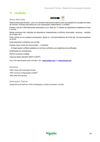 Documento Técnico - Redes de Comunicação Industrial
11 LonWorks
Breve descrição
Desenvolvido pela Echelon como um standard internacional aberto para uma plataforma completa de redes
de controlo. Produtos aprovados por uma organização independente, a LonMark.
Existem mais de 4.500 fabricantes associados à Lon. Mais de 17 milhões de dispositivos instalados em todo
o mundo.
Muitas empresas têm soluções de dispositivos independentes LonWorks (iluminação, sensores, medição
de energia, etc.)
Pode colocar-se em qualquer processador, desde os microcontroladores de 8 bits até microprocesadores
de 32 bit
Cada dispositivo LonWorks usa LonTalk
Suporta vários meios de comunicação – 1 protocolo
A Organização LonMark establece as normas LonWorks e as exigências de certificação:
Certificação de controladores
Perfis Funcionais LonMark
Tipos de dados standard (SNVT e SCPT)
Para mais especificações pode consultar o site : www.echelon.com ou www.lonmark.org
Histórico
1988- Criado pela Corporação Echelon
1994- Forma-se a Organização LonMark
®
1999- ANSI /EIA standard
Aplicações Típicas
Gestão técnica de edifícios, AVAC (climatização), controlo de acessos e intrusão.
34
 