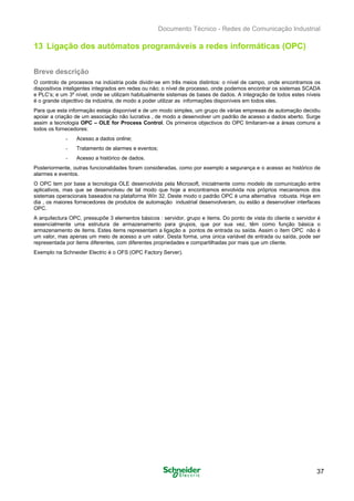 Documento Técnico - Redes de Comunicação Industrial
13 Ligação dos autómatos programáveis a redes informáticas (OPC)
Breve descrição
O controlo de processos na indústria pode dividir-se em três meios distintos: o nível de campo, onde encontramos os
dispositivos inteligentes integrados em redes ou não; o nível de processo, onde podemos encontrar os sistemas SCADA
e PLC’s; e um 3º nível, onde se utilizam habitualmente sistemas de bases de dados. A integração de todos estes níveis
é o grande objecttivo da indústria, de modo a poder utilizar as informações disponíveis em todos eles.
Para que esta informação esteja disponível e de um modo simples, um grupo de várias empresas de automação decidiu
apoiar a criação de um associação não lucrativa , de modo a desenvolver um padrão de acesso a dados aberto. Surge
assim a tecnologia OPC – OLE for Process Control. Os primeiros objectivos do OPC limitaram-se a áreas comuns a
todos os fornecedores:
- Acesso a dados online;
- Tratamento de alarmes e eventos;
- Acesso a histórico de dados.
Posteriormente, outras funcionalidades foram consideradas, como por exemplo a segurança e o acesso ao histórico de
alarmes e eventos.
O OPC tem por base a tecnologia OLE desenvolvida pela Microsoft, inicialmente como modelo de comunicação entre
aplicativos, mas que se desenvolveu de tal modo que hoje a encontramos envolvida nos próprios mecanismos dos
sistemas operacionais baseados na plataforma Win 32. Deste modo o padrão OPC é uma alternativa robusta. Hoje em
dia , os maiores fornecedores de produtos de automação industrial desenvolveram, ou estão a desenvolver interfaces
OPC.
A arquitectura OPC, pressupõe 3 elementos básicos : servidor, grupo e items. Do ponto de vista do cliente o servidor é
essencialmente uma estrutura de armazenamento para grupos, que por sua vez, têm como função básica o
armazenamento de items. Estes items representam a ligação a pontos de entrada ou saída. Assim o ítem OPC não é
um valor, mas apenas um meio de acesso a um valor. Desta forma, uma única variável de entrada ou saída, pode ser
representada por items diferentes, com diferentes propriedades e compartilhadas por mais que um cliente.
Exemplo na Schneider Electric é o OFS (OPC Factory Server).
37
 