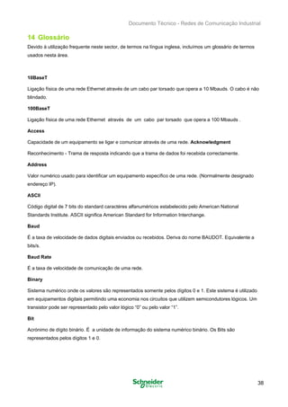 Documento Técnico - Redes de Comunicação Industrial
14 Glossário
Devido à utilização frequente neste sector, de termos na língua inglesa, incluímos um glossário de termos
usados nesta área.
10BaseT
Ligação física de uma rede Ethernet através de um cabo par torsado que opera a 10 Mbauds. O cabo é não
blindado.
100BaseT
Ligação física de uma rede Ethernet através de um cabo par torsado que opera a 100 Mbauds .
Access
Capacidade de um equipamento se ligar e comunicar através de uma rede. Acknowledgment
Reconhecimento - Trama de resposta indicando que a trama de dados foi recebida correctamente.
Address
Valor numérico usado para identificar um equipamento específico de uma rede. (Normalmente designado
endereço IP).
ASCII
Código digital de 7 bits do standard caractéres alfanuméricos estabelecido pelo American National
Standards Institute. ASCII significa American Standard for Information Interchange.
Baud
É a taxa de velocidade de dados digitais enviados ou recebidos. Deriva do nome BAUDOT. Equivalente a
bits/s.
Baud Rate
É a taxa de velocidade de comunicação de uma rede.
Binary
Sistema numérico onde os valores são representados somente pelos dígitos 0 e 1. Este sistema é utilizado
em equipamentos digitais permitindo uma economia nos circuitos que utilizem semicondutores lógicos. Um
transistor pode ser representado pelo valor lógico “0” ou pelo valor “1”.
Bit
Acrónimo de dígito binário. É a unidade de informação do sistema numérico binário. Os Bits são
representados pelos dígitos 1 e 0.
38
 