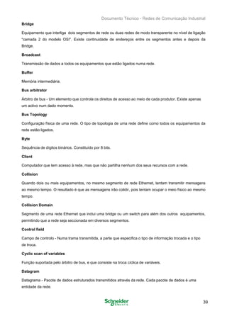 Documento Técnico - Redes de Comunicação Industrial
Bridge
Equipamento que interliga dois segmentos de rede ou duas redes de modo transparente no nível de ligação
“camada 2 do modelo OSI”. Existe continuidade de endereços entre os segmentos antes e depois da
Bridge.
Broadcast
Transmissão de dados a todos os equipamentos que estão ligados numa rede.
Buffer
Memória intermediária.
Bus arbitrator
Árbitro de bus - Um elemento que controla os direitos de acesso ao meio de cada produtor. Existe apenas
um activo num dado momento.
Bus Topology
Configuração física de uma rede. O tipo de topologia de uma rede define como todos os equipamentos da
rede estão ligados.
Byte
Sequência de dígitos binários. Constituído por 8 bits.
Client
Computador que tem acesso à rede, mas que não partilha nenhum dos seus recursos com a rede.
Collision
Quando dois ou mais equipamentos, no mesmo segmento de rede Ethernet, tentam transmitir mensagens
ao mesmo tempo. O resultado é que as mensagens irão colidir, pois tentam ocupar o meio físico ao mesmo
tempo.
Collision Domain
Segmento de uma rede Ethernet que inclui uma bridge ou um switch para além dos outros equipamentos,
permitindo que a rede seja seccionada em diversos segmentos.
Control field
Campo de controlo - Numa trama transmitida, a parte que especifica o tipo de informação trocada e o tipo
de troca.
Cyclic scan of variables
Função suportada pelo árbitro de bus, e que consiste na troca cíclica de variáveis.
Datagram
Datagrama - Pacote de dados estruturados transmitidos através da rede. Cada pacote de dados é uma
entidade da rede.
39
 