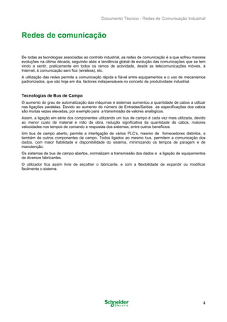 Documento Técnico - Redes de Comunicação Industrial
Redes de comunicação
De todas as tecnologias associadas ao controlo industrial, as redes de comunicação é a que sofreu maiores
evoluções na última década, seguindo aliás a tendência global de evolução das comunicações que se tem
vindo a sentir, praticamente em todos os ramos de actividade, desde as telecomunicações móveis, à
Internet, à comunicação sem fios (wireless), etc.
A utilização das redes permite a comunicação rápida e fiável entre equipamentos e o uso de mecanismos
padronizados, que são hoje em dia, factores indispensáveis no conceito de produtividade industrial.
Tecnologias de Bus de Campo
O aumento do grau de automatização das máquinas e sistemas aumentou a quantidade de cabos a utilizar
nas ligações paralelas. Devido ao aumento do número de Entradas/Saídas as especificações dos cabos
são muitas vezes elevadas, por exemplo para a transmissão de valores analógicos.
Assim, a ligação em série dos componentes utilizando um bus de campo é cada vez mais utilizada, devido
ao menor custo de material e mão de obra, redução significativa da quantidade de cabos, maiores
velocidades nos tempos de comando e respostas dos sistemas, entre outros benefícios.
Um bus de campo aberto, permite a interligação de vários PLC’s, mesmo de fornecedores distintos, e
também de outros componentes de campo. Todos ligados ao mesmo bus, permitem a comunicação dos
dados, com maior fiabilidade e disponibilidade do sistema, minimizando os tempos de paragem e de
manutenção.
Os sistemas de bus de campo abertos, normalizam a transmissão dos dados e a ligação de equipamentos
de diversos fabricantes.
O utilizador fica assim livre de escolher o fabricante, e com a flexibilidade de expandir ou modificar
facilmente o sistema.
4
 